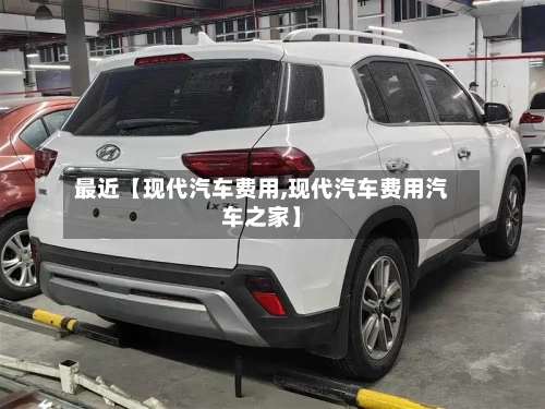 最近【现代汽车费用,现代汽车费用汽车之家】