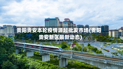 贵阳贵安本轮疫情源起批发市场(贵阳贵安新区最新动态)