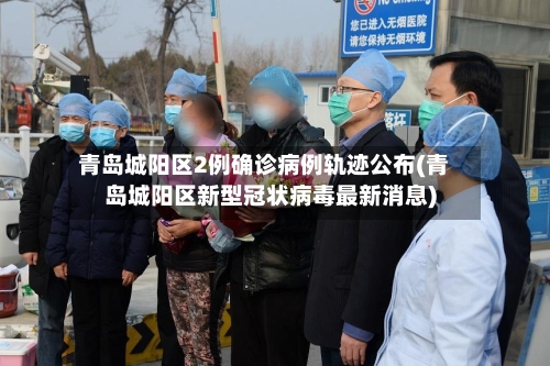青岛城阳区2例确诊病例轨迹公布(青岛城阳区新型冠状病毒最新消息)