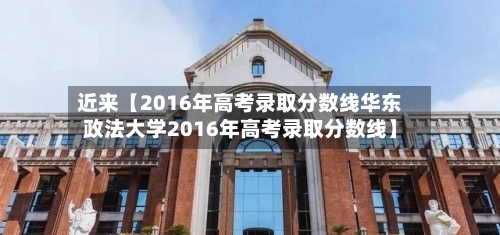 近来【2016年高考录取分数线华东政法大学2016年高考录取分数线】