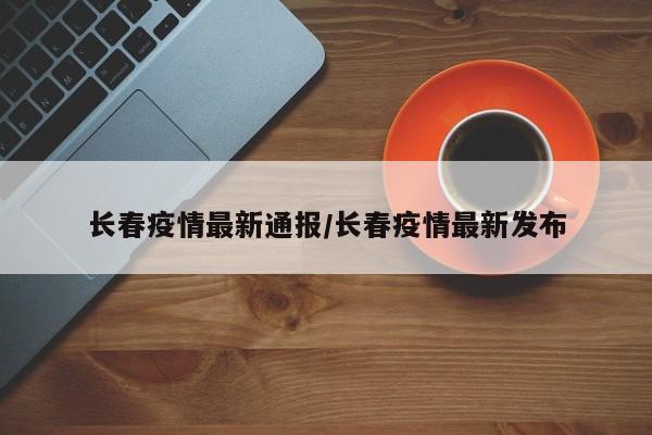 长春疫情最新通报/长春疫情最新发布