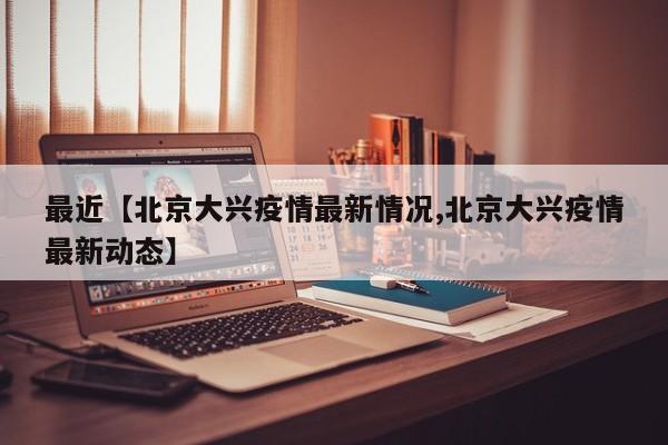 最近【北京大兴疫情最新情况,北京大兴疫情最新动态】
