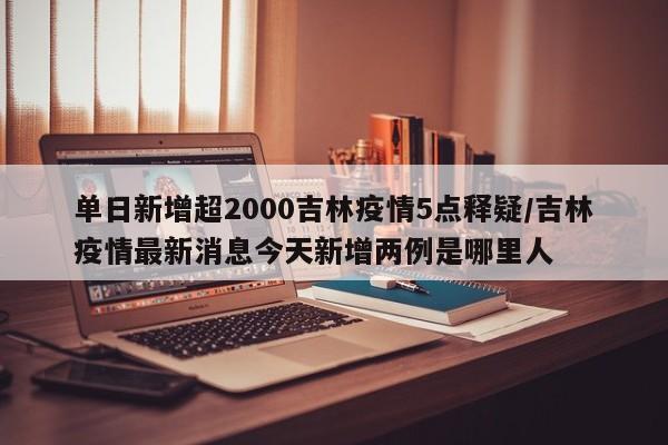 单日新增超2000吉林疫情5点释疑/吉林疫情最新消息今天新增两例是哪里人