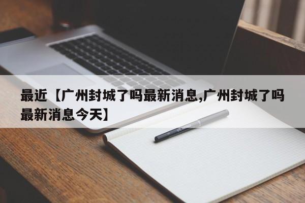 最近【广州封城了吗最新消息,广州封城了吗最新消息今天】
