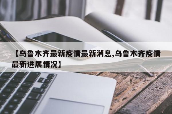 【乌鲁木齐最新疫情最新消息,乌鲁木齐疫情最新进展情况】