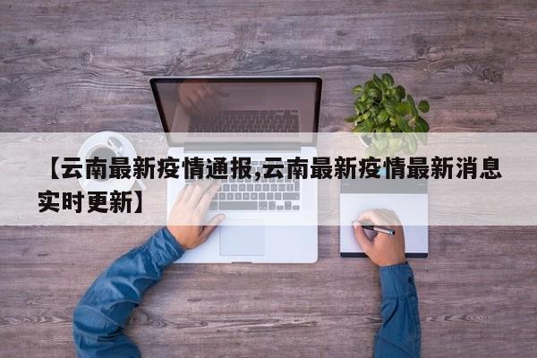 【云南最新疫情通报,云南最新疫情最新消息实时更新】