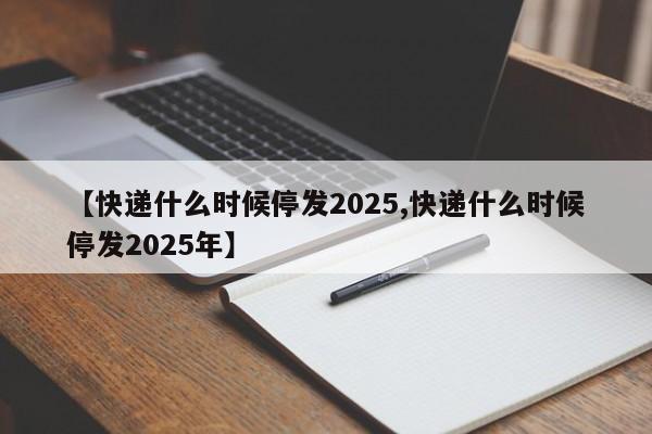 【快递什么时候停发2025,快递什么时候停发2025年】